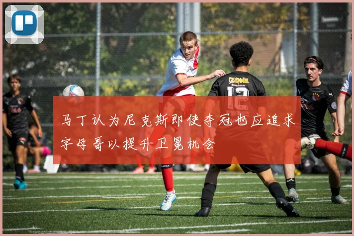 马丁认为尼克斯即使夺冠也应追求字母哥以提升卫冕机会