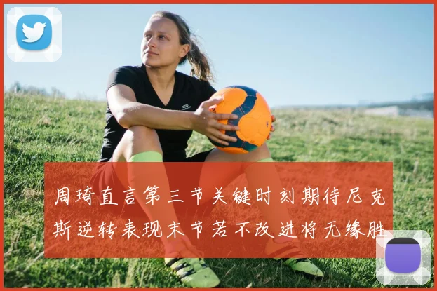 周琦直言第三节关键时刻期待尼克斯逆转表现末节若不改进将无缘胜利