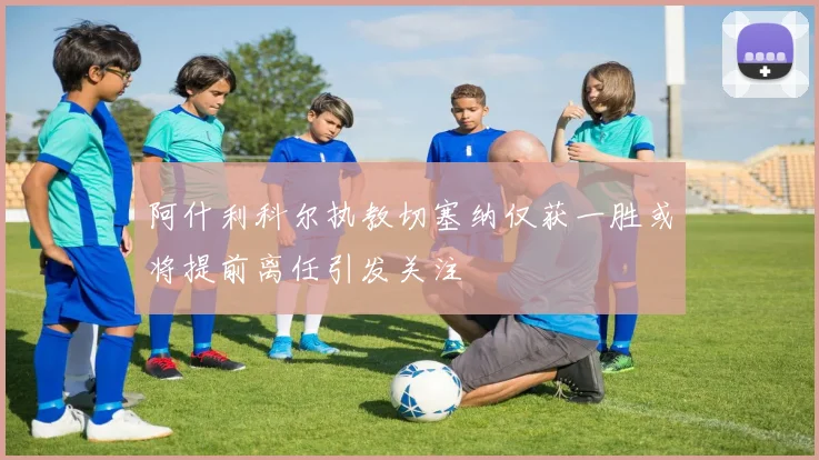 阿什利科尔执教切塞纳仅获一胜或将提前离任引发关注