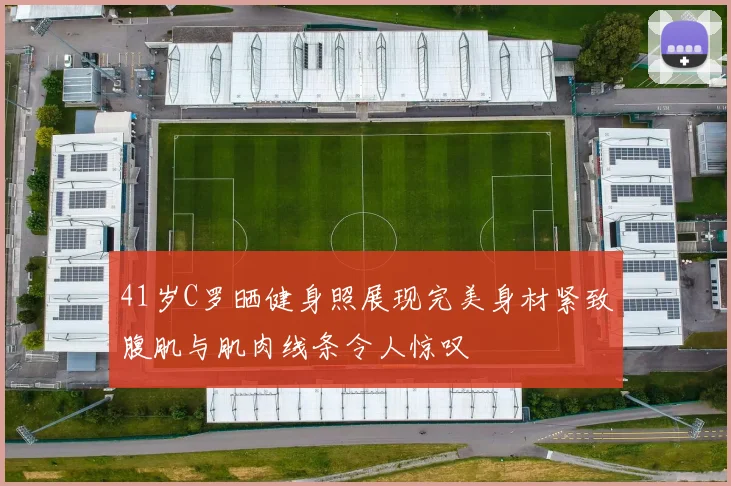 41岁C罗晒健身照展现完美身材紧致腹肌与肌肉线条令人惊叹