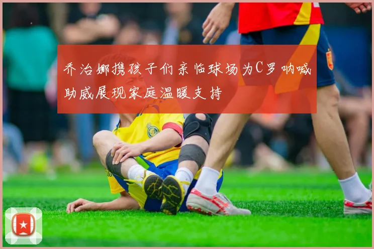 乔治娜携孩子们亲临球场为C罗呐喊助威展现家庭温暖支持