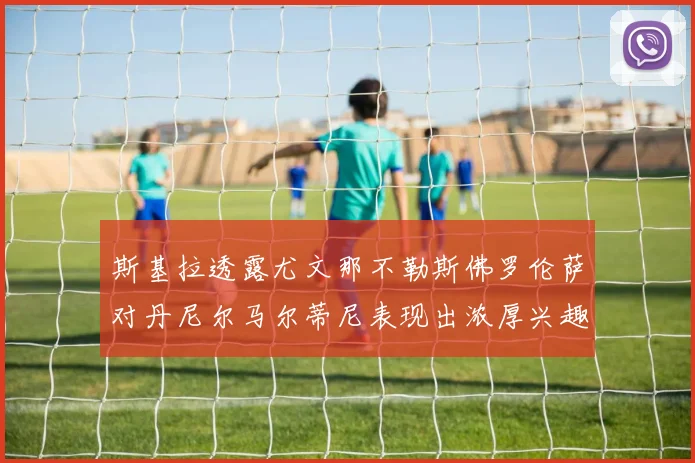 斯基拉透露尤文那不勒斯佛罗伦萨对丹尼尔马尔蒂尼表现出浓厚兴趣