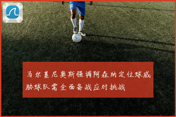 马尔基尼奥斯强调阿森纳定位球威胁球队需全面备战应对挑战