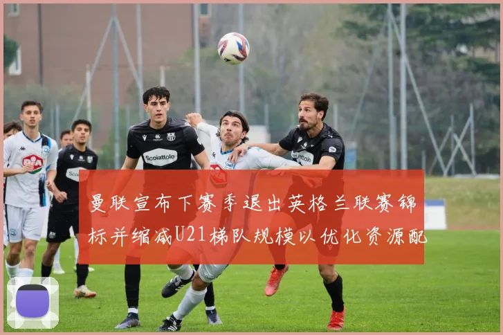曼联宣布下赛季退出英格兰联赛锦标并缩减U21梯队规模以优化资源配置