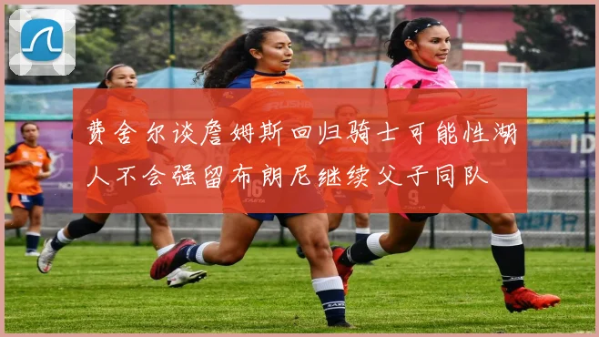 费舍尔谈詹姆斯回归骑士可能性湖人不会强留布朗尼继续父子同队