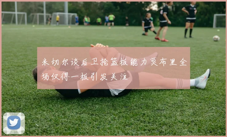 米切尔谈后卫抢篮板能力莫布里全场仅得一板引发关注