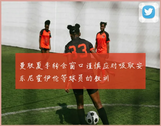 曼联夏季转会窗口谨慎应对吸取安东尼霍伊伦等球员的教训