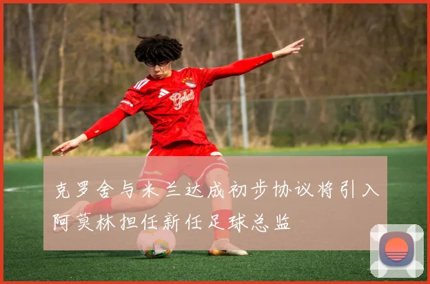 克罗舍与米兰达成初步协议将引入阿莫林担任新任足球总监