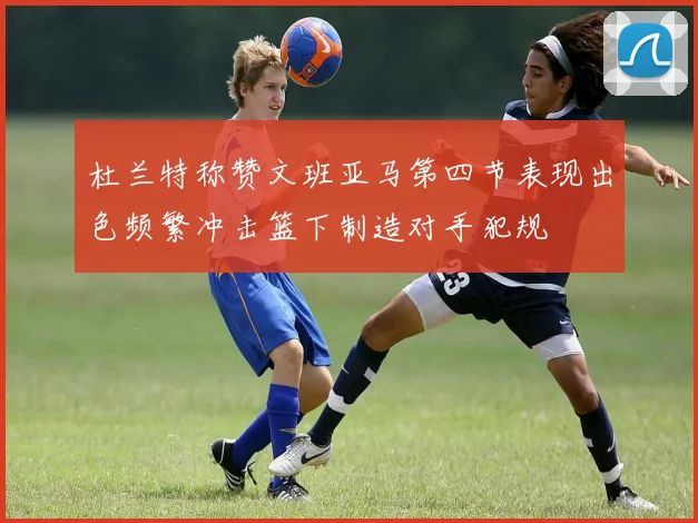 杜兰特称赞文班亚马第四节表现出色频繁冲击篮下制造对手犯规