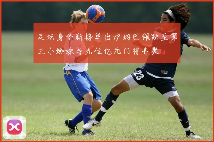 足坛身价新榜单出炉姆巴佩跌至第三小蜘蛛与九位亿元门将齐聚