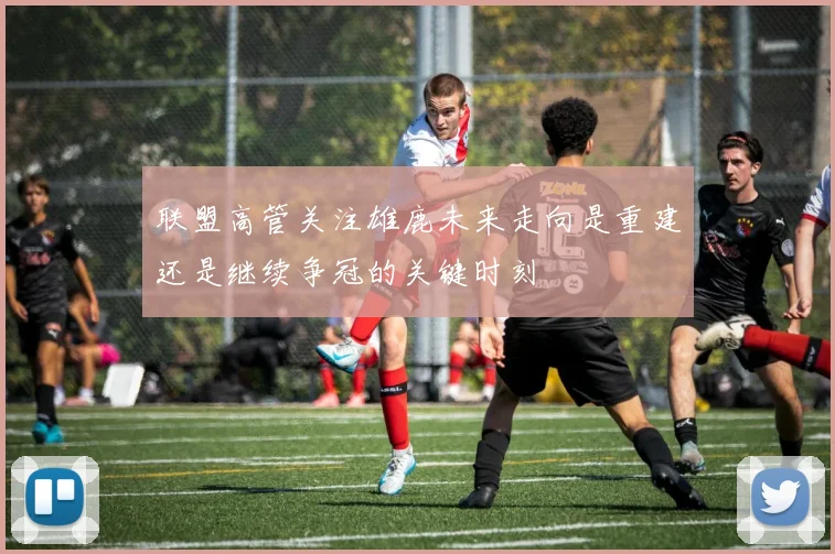 联盟高管关注雄鹿未来走向是重建还是继续争冠的关键时刻