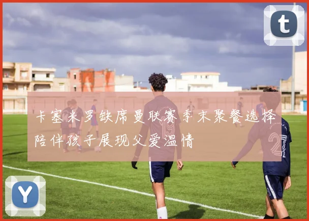 卡塞米罗缺席曼联赛季末聚餐选择陪伴孩子展现父爱温情