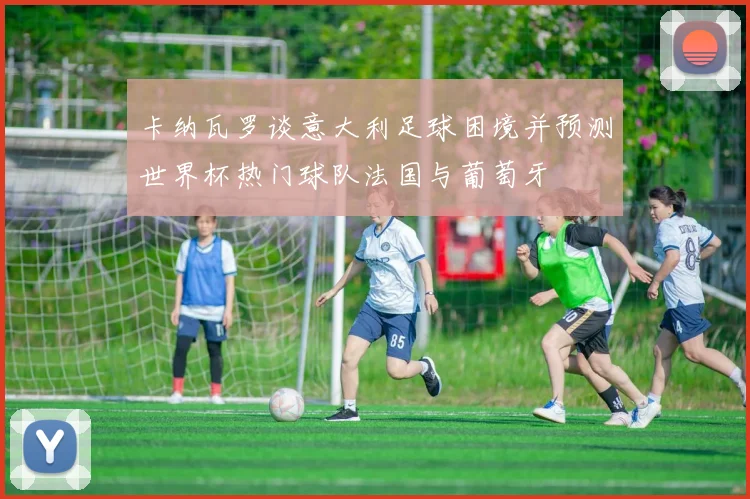 卡纳瓦罗谈意大利足球困境并预测世界杯热门球队法国与葡萄牙