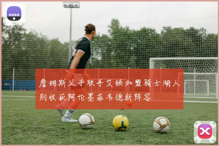 詹姆斯父子联手艾顿加盟骑士湖人则收获阿伦墨菲韦德新阵容