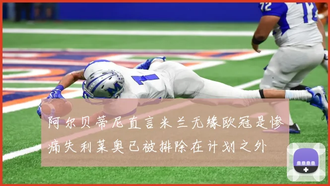 阿尔贝蒂尼直言米兰无缘欧冠是惨痛失利莱奥已被排除在计划之外